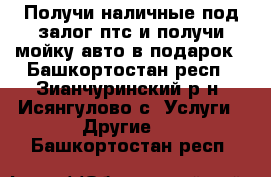 Получи наличные под залог птс и получи мойку авто в подарок - Башкортостан респ., Зианчуринский р-н, Исянгулово с. Услуги » Другие   . Башкортостан респ.